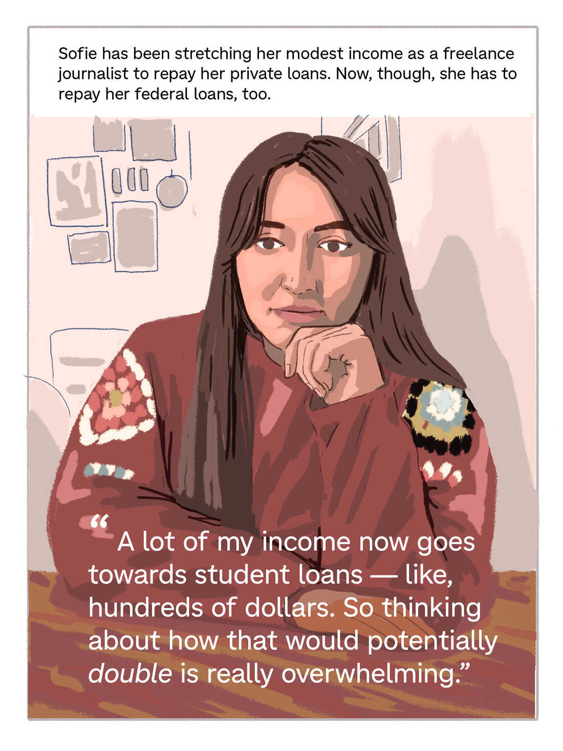 Text: Sofie has been stretching her modest income as a freelance journalist to repay her private loans. Now, though, she has to repay her federal loans, too. Quote: "A lot of my income now goes towards student loans — like, hundreds of dollars. So thinking about how that would potentially double is really overwhelming."