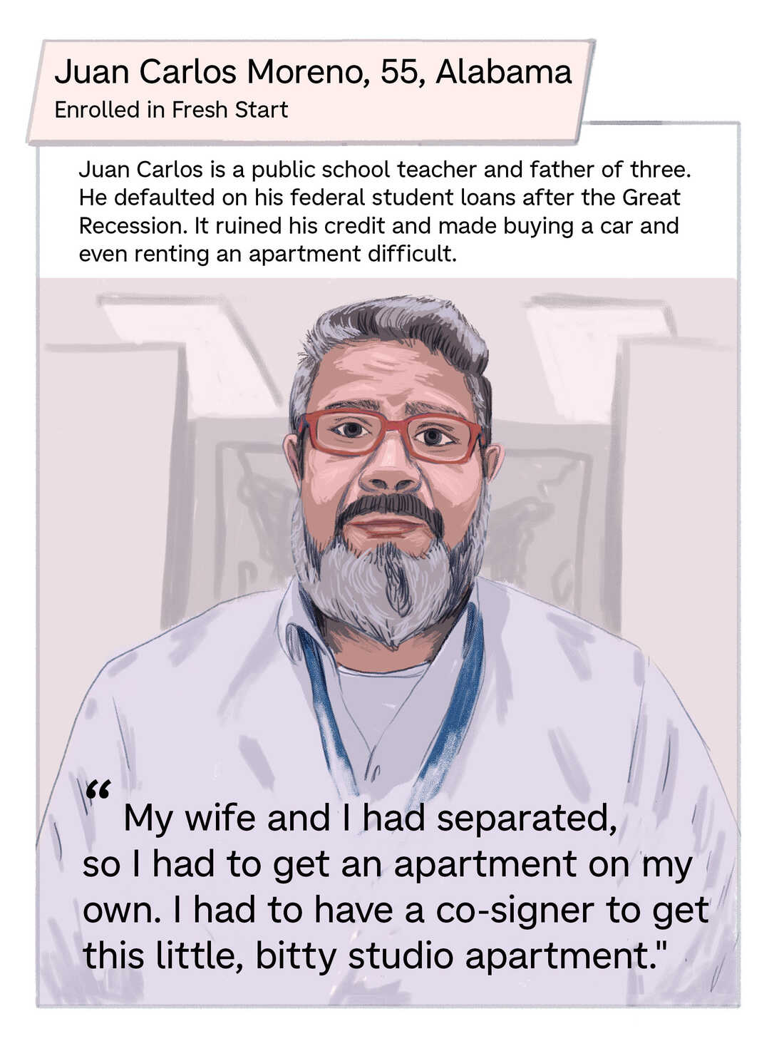 Juan Carlos is a public school teacher and father of three. He defaulted on his federal student loans after the Great Recession. It ruined his credit, and made buying a car and even renting an apartment difficult. Quote:  "My wife and I had separated, so I had to get an apartment on my own. And I had to have a co-signer to get this little, bitty studio apartment."